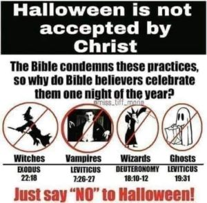 “Halloween is not accepted by Christ. The Bible condemns these practices, so why do Bible believers celbrate them one night of the year?: Witches (Exodus 22:10), Vampires (Leviticus 7:20-27), Wizards (Deuteronomy 18:10-12), Ghosts (Leviticus 19:31). Just say ‘NO’ to Halloween!”